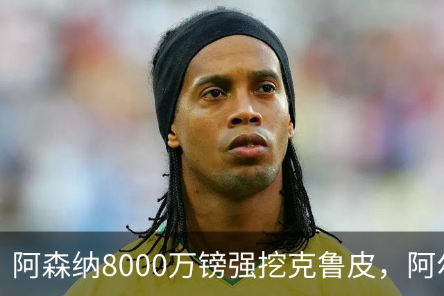阿森纳8000万镑强挖克鲁皮，阿尔特塔冬窗补强锋线